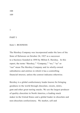 108
109
1
PART I
Item 1. BUSINESS
The Hershey Company was incorporated under the laws of the
State of Delaware on October 24, 1927 as a successor
to a business founded in 1894 by Milton S. Hershey. In this
report, the terms “Hershey,” “Company,” “we,” “us” or
“our” mean The Hershey Company and its wholly-owned
subsidiaries and entities in which it has a controlling
financial interest, unless the context indicates otherwise.
Hershey is a global confectionery leader known for bringing
goodness to the world through chocolate, sweets, mints,
gum and other great tasting snacks. We are the largest producer
of quality chocolate in North America, a leading snack
maker in the United States and a global leader in chocolate and
non-chocolate confectionery. We market, sell and
 