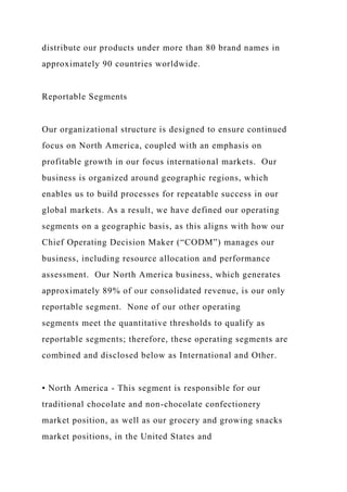 distribute our products under more than 80 brand names in
approximately 90 countries worldwide.
Reportable Segments
Our organizational structure is designed to ensure continued
focus on North America, coupled with an emphasis on
profitable growth in our focus international markets. Our
business is organized around geographic regions, which
enables us to build processes for repeatable success in our
global markets. As a result, we have defined our operating
segments on a geographic basis, as this aligns with how our
Chief Operating Decision Maker (“CODM”) manages our
business, including resource allocation and performance
assessment. Our North America business, which generates
approximately 89% of our consolidated revenue, is our only
reportable segment. None of our other operating
segments meet the quantitative thresholds to qualify as
reportable segments; therefore, these operating segments are
combined and disclosed below as International and Other.
• North America - This segment is responsible for our
traditional chocolate and non-chocolate confectionery
market position, as well as our grocery and growing snacks
market positions, in the United States and
 