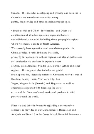 Canada. This includes developing and growing our business in
chocolate and non-chocolate confectionery,
pantry, food service and other snacking product lines.
• International and Other - International and Other is a
combination of all other operating segments that are
not individually material, including those geographic regions
where we operate outside of North America.
We currently have operations and manufacture product in
China, Mexico, Brazil, India and Malaysia,
primarily for consumers in these regions, and also distribute and
sell confectionery products in export markets
of Asia, Latin America, Middle East, Europe, Africa and other
regions. This segment also includes our global
retail operations, including Hershey's Chocolate World stores in
Hershey, Pennsylvania, New York City, Las
Vegas, Niagara Falls (Ontario) and Singapore, as well as
operations associated with licensing the use of
certain of the Company's trademarks and products to third
parties around the world.
Financial and other information regarding our reportable
segments is provided in our Management’s Discussion and
Analysis and Note 12 to the Consolidated Financial Statements.
 