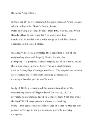 Business Acquisitions
In October 2018, we completed the acquisition of Pirate Brands,
which includes the Pirate's Booty, Smart
Puffs and Original Tings brands, from B&G Foods, Inc. Pirate
Brands offers baked, trans fat free and gluten free
snacks and is available in a wide range of food distribution
channels in the United States.
In January 2018, we completed the acquisition of all of the
outstanding shares of Amplify Snack Brands, Inc.
("Amplify"), a publicly traded company based in Austin, Texas
that owns several popular better-for-you snack brands
such as SkinnyPop, Oatmega and Paqui. The acquisition enables
us to capture more consumer snacking occasions by
creating a broader portfolio of brands.
In April 2016, we completed the acquisition of all of the
outstanding shares of Ripple Brand Collective, LLC, a
privately held company based in Congers, New York that owns
the barkTHINS mass premium chocolate snacking
brand. The acquisition was undertaken in order to broaden our
product offerings in the premium and portable snacking
categories.
 