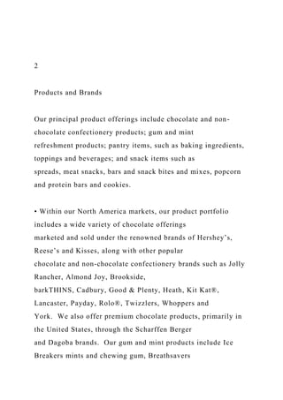2
Products and Brands
Our principal product offerings include chocolate and non-
chocolate confectionery products; gum and mint
refreshment products; pantry items, such as baking ingredients,
toppings and beverages; and snack items such as
spreads, meat snacks, bars and snack bites and mixes, popcorn
and protein bars and cookies.
• Within our North America markets, our product portfolio
includes a wide variety of chocolate offerings
marketed and sold under the renowned brands of Hershey’s,
Reese’s and Kisses, along with other popular
chocolate and non-chocolate confectionery brands such as Jolly
Rancher, Almond Joy, Brookside,
barkTHINS, Cadbury, Good & Plenty, Heath, Kit Kat®,
Lancaster, Payday, Rolo®, Twizzlers, Whoppers and
York. We also offer premium chocolate products, primarily in
the United States, through the Scharffen Berger
and Dagoba brands. Our gum and mint products include Ice
Breakers mints and chewing gum, Breathsavers
 