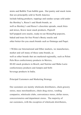 mints and Bubble Yum bubble gum. Our pantry and snack items
that are principally sold in North America
include baking products, toppings and sundae syrups sold under
the Hershey’s, Reese’s and Heath brands, as
well as Hershey’s and Reese’s chocolate spreads, snack bites
and mixes, Krave meat snack products, Popwell
half-popped corn snacks, ready-to-eat SkinnyPop popcorn,
baked and trans fat free Pirate's Booty snacks and
other better-for-you snack brands such as Oatmega and Paqui.
• Within our International and Other markets, we manufacture,
market and sell many of these same brands, as
well as other brands that are marketed regionally, such as Pelon
Pelo Rico confectionery products in Mexico,
IO-IO snack products in Brazil, and Nutrine and Maha Lacto
confectionery products and Jumpin and Sofit
beverage products in India.
Principal Customers and Marketing Strategy
Our customers are mainly wholesale distributors, chain grocery
stores, mass merchandisers, chain drug stores, vending
companies, wholesale clubs, convenience stores, dollar stores,
concessionaires and department stores. The majority of
our customers, with the exception of wholesale distributors,
 