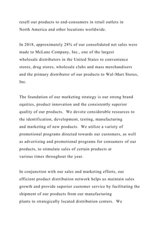 resell our products to end-consumers in retail outlets in
North America and other locations worldwide.
In 2018, approximately 28% of our consolidated net sales were
made to McLane Company, Inc., one of the largest
wholesale distributors in the United States to convenience
stores, drug stores, wholesale clubs and mass merchandisers
and the primary distributor of our products to Wal-Mart Stores,
Inc.
The foundation of our marketing strategy is our strong brand
equities, product innovation and the consistently superior
quality of our products. We devote considerable resources to
the identification, development, testing, manufacturing
and marketing of new products. We utilize a variety of
promotional programs directed towards our customers, as well
as advertising and promotional programs for consumers of our
products, to stimulate sales of certain products at
various times throughout the year.
In conjunction with our sales and marketing efforts, our
efficient product distribution network helps us maintain sales
growth and provide superior customer service by facilitating the
shipment of our products from our manufacturing
plants to strategically located distribution centers. We
 