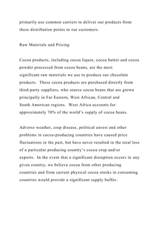 primarily use common carriers to deliver our products from
these distribution points to our customers.
Raw Materials and Pricing
Cocoa products, including cocoa liquor, cocoa butter and cocoa
powder processed from cocoa beans, are the most
significant raw materials we use to produce our chocolate
products. These cocoa products are purchased directly from
third-party suppliers, who source cocoa beans that are grown
principally in Far Eastern, West African, Central and
South American regions. West Africa accounts for
approximately 70% of the world’s supply of cocoa beans.
Adverse weather, crop disease, political unrest and other
problems in cocoa-producing countries have caused price
fluctuations in the past, but have never resulted in the total loss
of a particular producing country’s cocoa crop and/or
exports. In the event that a significant disruption occurs in any
given country, we believe cocoa from other producing
countries and from current physical cocoa stocks in consuming
countries would provide a significant supply buffer.
 