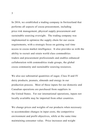 3
In 2016, we established a trading company in Switzerland that
performs all aspects of cocoa procurement, including
price risk management, physical supply procurement and
sustainable sourcing oversight. The trading company was
implemented to optimize the supply chain for our cocoa
requirements, with a strategic focus on gaining real time
access to cocoa market intelligence. It also provides us with the
ability to recruit and retain world class commodities
traders and procurement professionals and enables enhanced
collaboration with commodities trade groups, the global
cocoa community and sustainable sourcing resources.
We also use substantial quantities of sugar, Class II and IV
dairy products, peanuts, almonds and energy in our
production process. Most of these inputs for our domestic and
Canadian operations are purchased from suppliers in
the United States. For our international operations, inputs not
locally available may be imported from other countries.
We change prices and weights of our products when necessary
to accommodate changes in input costs, the competitive
environment and profit objectives, while at the same time
maintaining consumer value. Price increases and weight
 