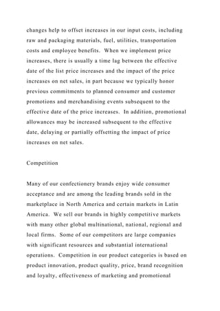 changes help to offset increases in our input costs, including
raw and packaging materials, fuel, utilities, transportation
costs and employee benefits. When we implement price
increases, there is usually a time lag between the effective
date of the list price increases and the impact of the price
increases on net sales, in part because we typically honor
previous commitments to planned consumer and customer
promotions and merchandising events subsequent to the
effective date of the price increases. In addition, promotional
allowances may be increased subsequent to the effective
date, delaying or partially offsetting the impact of price
increases on net sales.
Competition
Many of our confectionery brands enjoy wide consumer
acceptance and are among the leading brands sold in the
marketplace in North America and certain markets in Latin
America. We sell our brands in highly competitive markets
with many other global multinational, national, regional and
local firms. Some of our competitors are large companies
with significant resources and substantial international
operations. Competition in our product categories is based on
product innovation, product quality, price, brand recognition
and loyalty, effectiveness of marketing and promotional
 