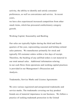 activity, the ability to identify and satisfy consumer
preferences, as well as convenience and service. In recent
years,
we have also experienced increased competition from other
snack items, which has pressured confectionery category
growth.
Working Capital, Seasonality and Backlog
Our sales are typically higher during the third and fourth
quarters of the year, representing seasonal and holiday-related
sales patterns. We manufacture primarily for stock and
typically fill customer orders within a few days of receipt.
Therefore, the backlog of any unfilled orders is not material to
our total annual sales. Additional information relating
to our cash flows from operations and working capital practices
is provided in our Management’s Discussion and
Analysis.
Trademarks, Service Marks and License Agreements
We own various registered and unregistered trademarks and
service marks. The trademarks covering our key product
brands are of material importance to our business. We follow a
practice of seeking trademark protection in the United
 