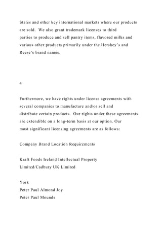 States and other key international markets where our products
are sold. We also grant trademark licenses to third
parties to produce and sell pantry items, flavored milks and
various other products primarily under the Hershey’s and
Reese’s brand names.
4
Furthermore, we have rights under license agreements with
several companies to manufacture and/or sell and
distribute certain products. Our rights under these agreements
are extendible on a long-term basis at our option. Our
most significant licensing agreements are as follows:
Company Brand Location Requirements
Kraft Foods Ireland Intellectual Property
Limited/Cadbury UK Limited
York
Peter Paul Almond Joy
Peter Paul Mounds
 