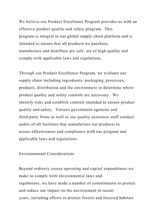 We believe our Product Excellence Program provides us with an
effective product quality and safety program. This
program is integral to our global supply chain platform and is
intended to ensure that all products we purchase,
manufacture and distribute are safe, are of high quality and
comply with applicable laws and regulations.
Through our Product Excellence Program, we evaluate our
supply chain including ingredients, packaging, processes,
products, distribution and the environment to determine where
product quality and safety controls are necessary. We
identify risks and establish controls intended to ensure product
quality and safety. Various government agencies and
third-party firms as well as our quality assurance staff conduct
audits of all facilities that manufacture our products to
assure effectiveness and compliance with our program and
applicable laws and regulations.
Environmental Considerations
Beyond ordinary course operating and capital expenditures we
make to comply with environmental laws and
regulations, we have made a number of commitments to protect
and reduce our impact on the environment in recent
years, including efforts to protect forests and forested habitats
 