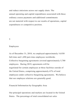 and reduce emissions across our supply chain. The
annual operating and capital expenditures associated with these
ordinary course payments and additional commitments
are not material with respect to our results of operations, capital
expenditures or competitive position.
5
Employees
As of December 31, 2018, we employed approximately 14,930
full-time and 1,490 part-time employees worldwide.
Collective bargaining agreements covered approximately 5,780
employees. During 2019, agreements will be
negotiated for certain employees at three facilities outside of
the United States, comprising approximately 67% of total
employees under collective bargaining agreements. We believe
that our employee relations are generally good.
Financial Information by Geographic Area
Our principal operations and markets are located in the United
States. The percentage of total consolidated net sales
 