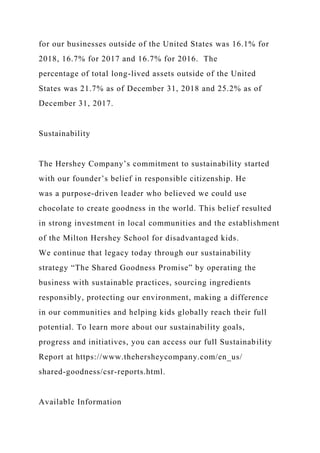 for our businesses outside of the United States was 16.1% for
2018, 16.7% for 2017 and 16.7% for 2016. The
percentage of total long-lived assets outside of the United
States was 21.7% as of December 31, 2018 and 25.2% as of
December 31, 2017.
Sustainability
The Hershey Company’s commitment to sustainability started
with our founder’s belief in responsible citizenship. He
was a purpose-driven leader who believed we could use
chocolate to create goodness in the world. This belief resulted
in strong investment in local communities and the establishment
of the Milton Hershey School for disadvantaged kids.
We continue that legacy today through our sustainability
strategy “The Shared Goodness Promise” by operating the
business with sustainable practices, sourcing ingredients
responsibly, protecting our environment, making a difference
in our communities and helping kids globally reach their full
potential. To learn more about our sustainability goals,
progress and initiatives, you can access our full Sustainability
Report at https://www.thehersheycompany.com/en_us/
shared-goodness/csr-reports.html.
Available Information
 