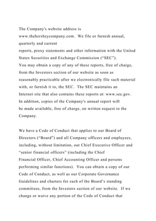The Company's website address is
www.thehersheycompany.com. We file or furnish annual,
quarterly and current
reports, proxy statements and other information with the United
States Securities and Exchange Commission (“SEC”).
You may obtain a copy of any of these reports, free of charge,
from the Investors section of our website as soon as
reasonably practicable after we electronically file such material
with, or furnish it to, the SEC. The SEC maintains an
Internet site that also contains these reports at: www.sec.gov.
In addition, copies of the Company's annual report will
be made available, free of charge, on written request to the
Company.
We have a Code of Conduct that applies to our Board of
Directors (“Board”) and all Company officers and employees,
including, without limitation, our Chief Executive Officer and
“senior financial officers” (including the Chief
Financial Officer, Chief Accounting Officer and persons
performing similar functions). You can obtain a copy of our
Code of Conduct, as well as our Corporate Governance
Guidelines and charters for each of the Board’s standing
committees, from the Investors section of our website. If we
change or waive any portion of the Code of Conduct that
 