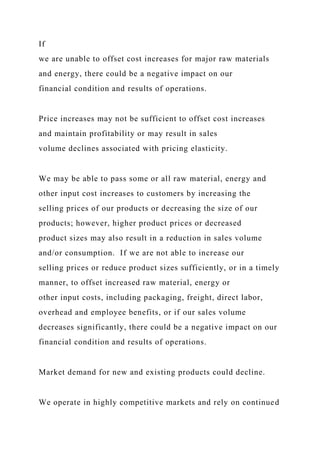 If
we are unable to offset cost increases for major raw materials
and energy, there could be a negative impact on our
financial condition and results of operations.
Price increases may not be sufficient to offset cost increases
and maintain profitability or may result in sales
volume declines associated with pricing elasticity.
We may be able to pass some or all raw material, energy and
other input cost increases to customers by increasing the
selling prices of our products or decreasing the size of our
products; however, higher product prices or decreased
product sizes may also result in a reduction in sales volume
and/or consumption. If we are not able to increase our
selling prices or reduce product sizes sufficiently, or in a timely
manner, to offset increased raw material, energy or
other input costs, including packaging, freight, direct labor,
overhead and employee benefits, or if our sales volume
decreases significantly, there could be a negative impact on our
financial condition and results of operations.
Market demand for new and existing products could decline.
We operate in highly competitive markets and rely on continued
 
