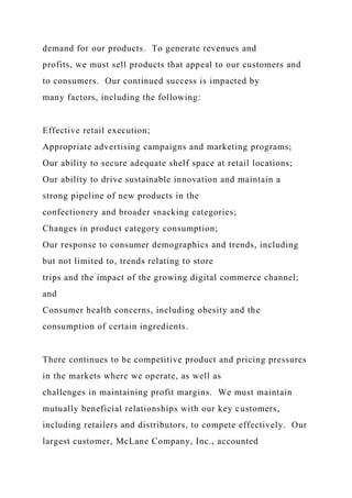 demand for our products. To generate revenues and
profits, we must sell products that appeal to our customers and
to consumers. Our continued success is impacted by
many factors, including the following:
Effective retail execution;
Appropriate advertising campaigns and marketing programs;
Our ability to secure adequate shelf space at retail locations;
Our ability to drive sustainable innovation and maintain a
strong pipeline of new products in the
confectionery and broader snacking categories;
Changes in product category consumption;
Our response to consumer demographics and trends, including
but not limited to, trends relating to store
trips and the impact of the growing digital commerce channel;
and
Consumer health concerns, including obesity and the
consumption of certain ingredients.
There continues to be competitive product and pricing pressures
in the markets where we operate, as well as
challenges in maintaining profit margins. We must maintain
mutually beneficial relationships with our key customers,
including retailers and distributors, to compete effectively. Our
largest customer, McLane Company, Inc., accounted
 