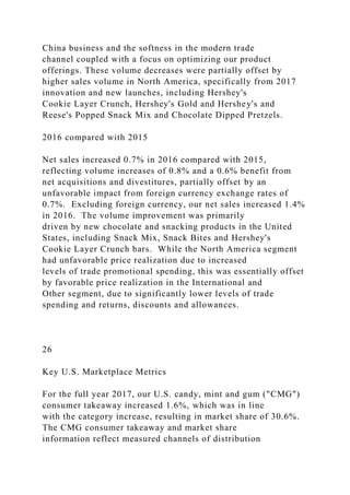China business and the softness in the modern trade
channel coupled with a focus on optimizing our product
offerings. These volume decreases were partially offset by
higher sales volume in North America, specifically from 2017
innovation and new launches, including Hershey's
Cookie Layer Crunch, Hershey's Gold and Hershey's and
Reese's Popped Snack Mix and Chocolate Dipped Pretzels.
2016 compared with 2015
Net sales increased 0.7% in 2016 compared with 2015,
reflecting volume increases of 0.8% and a 0.6% benefit from
net acquisitions and divestitures, partially offset by an
unfavorable impact from foreign currency exchange rates of
0.7%. Excluding foreign currency, our net sales increased 1.4%
in 2016. The volume improvement was primarily
driven by new chocolate and snacking products in the United
States, including Snack Mix, Snack Bites and Hershey's
Cookie Layer Crunch bars. While the North America segment
had unfavorable price realization due to increased
levels of trade promotional spending, this was essentially offset
by favorable price realization in the International and
Other segment, due to significantly lower levels of trade
spending and returns, discounts and allowances.
26
Key U.S. Marketplace Metrics
For the full year 2017, our U.S. candy, mint and gum ("CMG")
consumer takeaway increased 1.6%, which was in line
with the category increase, resulting in market share of 30.6%.
The CMG consumer takeaway and market share
information reflect measured channels of distribution
 