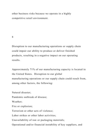 other business risks because we operate in a highly
competitive retail environment.
8
Disruption to our manufacturing operations or supply chain
could impair our ability to produce or deliver finished
products, resulting in a negative impact on our operating
results.
Approximately 71% of our manufacturing capacity is located in
the United States. Disruption to our global
manufacturing operations or our supply chain could result from,
among other factors, the following:
Natural disaster;
Pandemic outbreak of disease;
Weather;
Fire or explosion;
Terrorism or other acts of violence;
Labor strikes or other labor activities;
Unavailability of raw or packaging materials;
Operational and/or financial instability of key suppliers, and
 