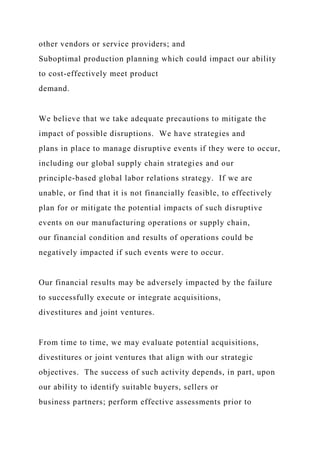 other vendors or service providers; and
Suboptimal production planning which could impact our ability
to cost-effectively meet product
demand.
We believe that we take adequate precautions to mitigate the
impact of possible disruptions. We have strategies and
plans in place to manage disruptive events if they were to occur,
including our global supply chain strategies and our
principle-based global labor relations strategy. If we are
unable, or find that it is not financially feasible, to effectively
plan for or mitigate the potential impacts of such disruptive
events on our manufacturing operations or supply chain,
our financial condition and results of operations could be
negatively impacted if such events were to occur.
Our financial results may be adversely impacted by the failure
to successfully execute or integrate acquisitions,
divestitures and joint ventures.
From time to time, we may evaluate potential acquisitions,
divestitures or joint ventures that align with our strategic
objectives. The success of such activity depends, in part, upon
our ability to identify suitable buyers, sellers or
business partners; perform effective assessments prior to
 