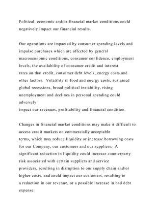 Political, economic and/or financial market conditions could
negatively impact our financial results.
Our operations are impacted by consumer spending levels and
impulse purchases which are affected by general
macroeconomic conditions, consumer confidence, employment
levels, the availability of consumer credit and interest
rates on that credit, consumer debt levels, energy costs and
other factors. Volatility in food and energy costs, sustained
global recessions, broad political instability, rising
unemployment and declines in personal spending could
adversely
impact our revenues, profitability and financial condition.
Changes in financial market conditions may make it difficult to
access credit markets on commercially acceptable
terms, which may reduce liquidity or increase borrowing costs
for our Company, our customers and our suppliers. A
significant reduction in liquidity could increase counterparty
risk associated with certain suppliers and service
providers, resulting in disruption to our supply chain and/or
higher costs, and could impact our customers, resulting in
a reduction in our revenue, or a possible increase in bad debt
expense.
 