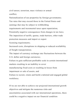civil unrest, terrorism, mass violence or armed
conflict;
Nationalization of our properties by foreign governments;
Tax rates that may exceed those in the United States and
earnings that may be subject to withholding
requirements and incremental taxes upon repatriation;
Potentially negative consequences from changes in tax laws;
The imposition of tariffs, quotas, trade barriers, other trade
protection measures and import or export
licensing requirements;
Increased costs, disruptions in shipping or reduced availability
of freight transportation;
The impact of currency exchange rate fluctuations between the
U.S. dollar and foreign currencies;
Failure to gain sufficient profitable scale in certain international
markets resulting in an inability to cover
manufacturing fixed costs or resulting in losses from
impairment or sale of assets; and
Failure to recruit, retain and build a talented and engaged global
workforce.
If we are not able to achieve our projected international growth
objectives and mitigate the numerous risks and
uncertainties associated with our international operations, there
could be a negative impact on our financial condition
 