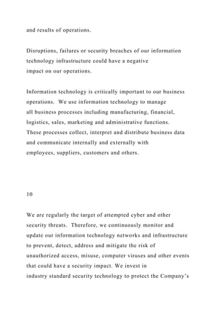 and results of operations.
Disruptions, failures or security breaches of our information
technology infrastructure could have a negative
impact on our operations.
Information technology is critically important to our business
operations. We use information technology to manage
all business processes including manufacturing, financial,
logistics, sales, marketing and administrative functions.
These processes collect, interpret and distribute business data
and communicate internally and externally with
employees, suppliers, customers and others.
10
We are regularly the target of attempted cyber and other
security threats. Therefore, we continuously monitor and
update our information technology networks and infrastructure
to prevent, detect, address and mitigate the risk of
unauthorized access, misuse, computer viruses and other events
that could have a security impact. We invest in
industry standard security technology to protect the Company’s
 