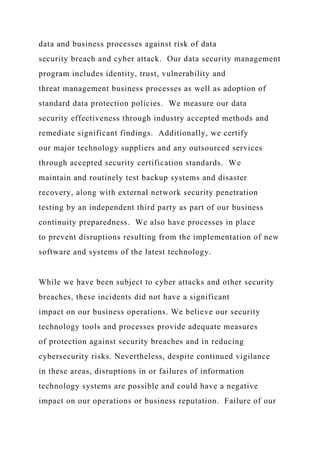 data and business processes against risk of data
security breach and cyber attack. Our data security management
program includes identity, trust, vulnerability and
threat management business processes as well as adoption of
standard data protection policies. We measure our data
security effectiveness through industry accepted methods and
remediate significant findings. Additionally, we certify
our major technology suppliers and any outsourced services
through accepted security certification standards. We
maintain and routinely test backup systems and disaster
recovery, along with external network security penetration
testing by an independent third party as part of our business
continuity preparedness. We also have processes in place
to prevent disruptions resulting from the implementation of new
software and systems of the latest technology.
While we have been subject to cyber attacks and other security
breaches, these incidents did not have a significant
impact on our business operations. We believe our security
technology tools and processes provide adequate measures
of protection against security breaches and in reducing
cybersecurity risks. Nevertheless, despite continued vigilance
in these areas, disruptions in or failures of information
technology systems are possible and could have a negative
impact on our operations or business reputation. Failure of our
 
