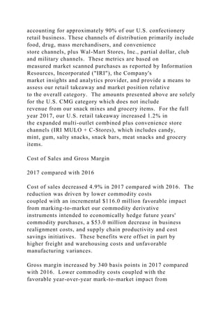 accounting for approximately 90% of our U.S. confectionery
retail business. These channels of distribution primarily include
food, drug, mass merchandisers, and convenience
store channels, plus Wal-Mart Stores, Inc., partial dollar, club
and military channels. These metrics are based on
measured market scanned purchases as reported by Information
Resources, Incorporated ("IRI"), the Company's
market insights and analytics provider, and provide a means to
assess our retail takeaway and market position relative
to the overall category. The amounts presented above are solely
for the U.S. CMG category which does not include
revenue from our snack mixes and grocery items. For the full
year 2017, our U.S. retail takeaway increased 1.2% in
the expanded multi-outlet combined plus convenience store
channels (IRI MULO + C-Stores), which includes candy,
mint, gum, salty snacks, snack bars, meat snacks and grocery
items.
Cost of Sales and Gross Margin
2017 compared with 2016
Cost of sales decreased 4.9% in 2017 compared with 2016. The
reduction was driven by lower commodity costs
coupled with an incremental $116.0 million favorable impact
from marking-to-market our commodity derivative
instruments intended to economically hedge future years'
commodity purchases, a $53.0 million decrease in business
realignment costs, and supply chain productivity and cost
savings initiatives. These benefits were offset in part by
higher freight and warehousing costs and unfavorable
manufacturing variances.
Gross margin increased by 340 basis points in 2017 compared
with 2016. Lower commodity costs coupled with the
favorable year-over-year mark-to-market impact from
 