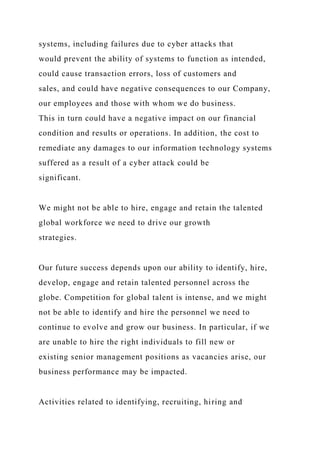 systems, including failures due to cyber attacks that
would prevent the ability of systems to function as intended,
could cause transaction errors, loss of customers and
sales, and could have negative consequences to our Company,
our employees and those with whom we do business.
This in turn could have a negative impact on our financial
condition and results or operations. In addition, the cost to
remediate any damages to our information technology systems
suffered as a result of a cyber attack could be
significant.
We might not be able to hire, engage and retain the talented
global workforce we need to drive our growth
strategies.
Our future success depends upon our ability to identify, hire,
develop, engage and retain talented personnel across the
globe. Competition for global talent is intense, and we might
not be able to identify and hire the personnel we need to
continue to evolve and grow our business. In particular, if we
are unable to hire the right individuals to fill new or
existing senior management positions as vacancies arise, our
business performance may be impacted.
Activities related to identifying, recruiting, hiring and
 