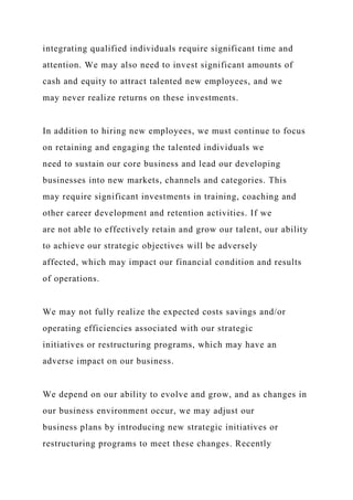 integrating qualified individuals require significant time and
attention. We may also need to invest significant amounts of
cash and equity to attract talented new employees, and we
may never realize returns on these investments.
In addition to hiring new employees, we must continue to focus
on retaining and engaging the talented individuals we
need to sustain our core business and lead our developing
businesses into new markets, channels and categories. This
may require significant investments in training, coaching and
other career development and retention activities. If we
are not able to effectively retain and grow our talent, our ability
to achieve our strategic objectives will be adversely
affected, which may impact our financial condition and results
of operations.
We may not fully realize the expected costs savings and/or
operating efficiencies associated with our strategic
initiatives or restructuring programs, which may have an
adverse impact on our business.
We depend on our ability to evolve and grow, and as changes in
our business environment occur, we may adjust our
business plans by introducing new strategic initiatives or
restructuring programs to meet these changes. Recently
 
