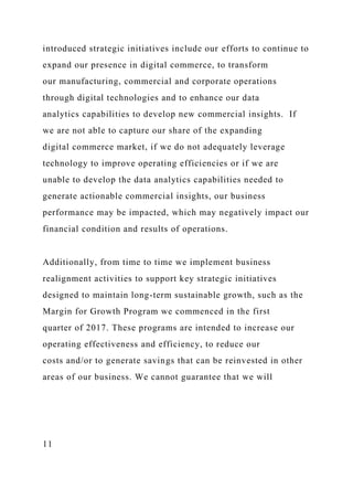 introduced strategic initiatives include our efforts to continue to
expand our presence in digital commerce, to transform
our manufacturing, commercial and corporate operations
through digital technologies and to enhance our data
analytics capabilities to develop new commercial insights. If
we are not able to capture our share of the expanding
digital commerce market, if we do not adequately leverage
technology to improve operating efficiencies or if we are
unable to develop the data analytics capabilities needed to
generate actionable commercial insights, our business
performance may be impacted, which may negatively impact our
financial condition and results of operations.
Additionally, from time to time we implement business
realignment activities to support key strategic initiatives
designed to maintain long-term sustainable growth, such as the
Margin for Growth Program we commenced in the first
quarter of 2017. These programs are intended to increase our
operating effectiveness and efficiency, to reduce our
costs and/or to generate savings that can be reinvested in other
areas of our business. We cannot guarantee that we will
11
 