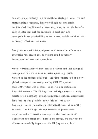be able to successfully implement these strategic initiatives and
restructuring programs, that we will achieve or sustain
the intended benefits under these programs, or that the benefits,
even if achieved, will be adequate to meet our long-
term growth and profitability expectations, which could in turn
adversely affect our business.
Complications with the design or implementation of our new
enterprise resource planning system could adversely
impact our business and operations.
We rely extensively on information systems and technology to
manage our business and summarize operating results.
We are in the process of a multi-year implementation of a new
global enterprise resource planning (“ERP”) system.
This ERP system will replace our existing operating and
financial systems. The ERP system is designed to accurately
maintain the Company’s financial records, enhance operational
functionality and provide timely information to the
Company’s management team related to the operation of the
business. The ERP system implementation process has
required, and will continue to require, the investment of
significant personnel and financial resources. We may not be
able to successfully implement the ERP system without
 