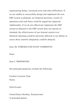 experiencing delays, increased costs and other difficulties. If
we are unable to successfully design and implement the new
ERP system as planned, our financial positions, results of
operations and cash flows could be negatively impacted.
Additionally, if we do not effectively implement the ERP
system as planned or the ERP system does not operate as
intended, the effectiveness of our internal control over
financial reporting could be adversely affected or our ability to
assess those controls adequately could be delayed.
Item 1B. UNRESOLVED STAFF COMMENTS
None.
Item 2. PROPERTIES
Our principal properties include the following:
Country Location Type
Status
(Own/Lease)
United States Hershey, Pennsylvania
(2 principal plants)
 