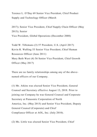 Terence L. O’Day 69 Senior Vice President, Chief Product
Supply and Technology Officer (March
2017); Senior Vice President, Chief Supply Chain Officer (May
2013); Senior
Vice President, Global Operations (December 2008)
Todd W. Tillemans (3) 57 President, U.S. (April 2017)
Kevin R. Walling 53 Senior Vice President, Chief Human
Resources Officer (June 2011)
Mary Beth West (4) 56 Senior Vice President, Chief Growth
Officer (May 2017)
There are no family relationships among any of the above-
named officers of our Company.
(1) Mr. Atkins was elected Senior Vice President, General
Counsel and Secretary effective August 13, 2018. Prior to
joining our Company he was General Counsel and Corporate
Secretary at Panasonic Corporation of North
America, Inc. (May 2015) and Senior Vice President, Deputy
General Counsel (Corporate) and Chief
Compliance Officer at AOL, Inc. (July 2010).
(2) Ms. Little was elected Senior Vice President, Chief
 