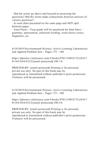 · Did the writer go above and beyond in answering the
questions? Did the writer make connections between answers of
various questions?
· Is each chart presented on the same page and NOT split
between pages.
· Fatal Flaws - Your grade will be penalized for fatal flaws –
grammar, punctuation, awkward wording, word choice errors,
fragments, etc.
6/19/2019 Environmental Science: Active Learning Laboratories
and Applied Problem Sets - Pages 175 - 180
https://phoenix.vitalsource.com/#/books/9781119033172/cfi/6/7
8!/4/6/30/6/4/2/2/[email protected]:100 1/6
PRINTED BY: [email protected] Printing is for personal,
private use only. No part of this book may be
reproduced or transmitted without publisher's prior permission.
Violators will be prosecuted.
6/19/2019 Environmental Science: Active Learning Laboratories
and Applied Problem Sets - Pages 175 - 180
https://phoenix.vitalsource.com/#/books/9781119033172/cfi/6/7
8!/4/6/30/6/4/2/2/[email protected]:100 2/6
PRINTED BY: [email protected] Printing is for personal,
private use only. No part of this book may be
reproduced or transmitted without publisher's prior permission.
Violators will be prosecuted.
 