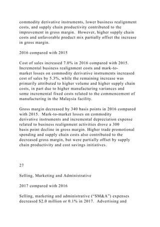 commodity derivative instruments, lower business realignment
costs, and supply chain productivity contributed to the
improvement in gross margin. However, higher supply chain
costs and unfavorable product mix partially offset the increase
in gross margin.
2016 compared with 2015
Cost of sales increased 7.0% in 2016 compared with 2015.
Incremental business realignment costs and mark-to-
market losses on commodity derivative instruments increased
cost of sales by 5.3%, while the remaining increase was
primarily attributed to higher volume and higher supply chain
costs, in part due to higher manufacturing variances and
some incremental fixed costs related to the commencement of
manufacturing in the Malaysia facility.
Gross margin decreased by 340 basis points in 2016 compared
with 2015. Mark-to-market losses on commodity
derivative instruments and incremental depreciation expense
related to business realignment activities drove a 300
basis point decline in gross margin. Higher trade promotional
spending and supply chain costs also contributed to the
decreased gross margin, but were partially offset by supply
chain productivity and cost savings initiatives.
27
Selling, Marketing and Administrative
2017 compared with 2016
Selling, marketing and administrative (“SM&A”) expenses
decreased $2.0 million or 0.1% in 2017. Advertising and
 