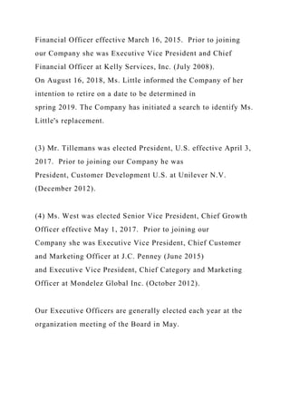 Financial Officer effective March 16, 2015. Prior to joining
our Company she was Executive Vice President and Chief
Financial Officer at Kelly Services, Inc. (July 2008).
On August 16, 2018, Ms. Little informed the Company of her
intention to retire on a date to be determined in
spring 2019. The Company has initiated a search to identify Ms.
Little's replacement.
(3) Mr. Tillemans was elected President, U.S. effective April 3,
2017. Prior to joining our Company he was
President, Customer Development U.S. at Unilever N.V.
(December 2012).
(4) Ms. West was elected Senior Vice President, Chief Growth
Officer effective May 1, 2017. Prior to joining our
Company she was Executive Vice President, Chief Customer
and Marketing Officer at J.C. Penney (June 2015)
and Executive Vice President, Chief Category and Marketing
Officer at Mondelez Global Inc. (October 2012).
Our Executive Officers are generally elected each year at the
organization meeting of the Board in May.
 