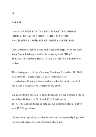 14
PART II
Item 5. MARKET FOR THE REGISTRANT’S COMMON
EQUITY, RELATED STOCKHOLDER MATTERS
AND ISSUER PURCHASES OF EQUITY SECURITIES
Our Common Stock is listed and traded principally on the New
York Stock Exchange under the ticker symbol “HSY.”
The Class B Common Stock (“Class B Stock”) is not publicly
traded.
The closing price of our Common Stock on December 31, 2018,
was $107.18. There were 26,532 stockholders of
record of our Common Stock and 6 stockholders of record of
our Class B Stock as of December 31, 2018.
We paid $562.5 million in cash dividends on our Common Stock
and Class B Stock in 2018 and $526.3 million in
2017. The annual dividend rate on our Common Stock in 2018
was $2.756 per share.
Information regarding dividends paid and the quarterly high and
low market prices for our Common Stock and
 