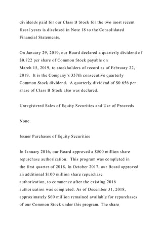 dividends paid for our Class B Stock for the two most recent
fiscal years is disclosed in Note 18 to the Consolidated
Financial Statements.
On January 29, 2019, our Board declared a quarterly dividend of
$0.722 per share of Common Stock payable on
March 15, 2019, to stockholders of record as of February 22,
2019. It is the Company’s 357th consecutive quarterly
Common Stock dividend. A quarterly dividend of $0.656 per
share of Class B Stock also was declared.
Unregistered Sales of Equity Securities and Use of Proceeds
None.
Issuer Purchases of Equity Securities
In January 2016, our Board approved a $500 million share
repurchase authorization. This program was completed in
the first quarter of 2018. In October 2017, our Board approved
an additional $100 million share repurchase
authorization, to commence after the existing 2016
authorization was completed. As of December 31, 2018,
approximately $60 million remained available for repurchases
of our Common Stock under this program. The share
 