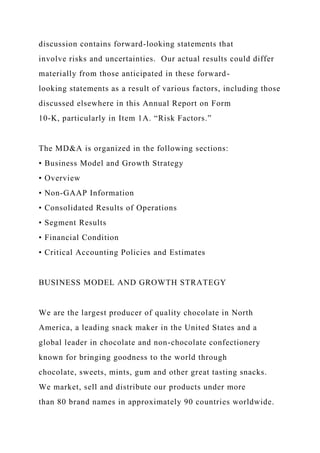 discussion contains forward-looking statements that
involve risks and uncertainties. Our actual results could differ
materially from those anticipated in these forward-
looking statements as a result of various factors, including those
discussed elsewhere in this Annual Report on Form
10-K, particularly in Item 1A. “Risk Factors.”
The MD&A is organized in the following sections:
• Business Model and Growth Strategy
• Overview
• Non-GAAP Information
• Consolidated Results of Operations
• Segment Results
• Financial Condition
• Critical Accounting Policies and Estimates
BUSINESS MODEL AND GROWTH STRATEGY
We are the largest producer of quality chocolate in North
America, a leading snack maker in the United States and a
global leader in chocolate and non-chocolate confectionery
known for bringing goodness to the world through
chocolate, sweets, mints, gum and other great tasting snacks.
We market, sell and distribute our products under more
than 80 brand names in approximately 90 countries worldwide.
 