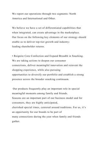 We report our operations through two segments: North
America and International and Other.
We believe we have a set of differentiated capabilities that
when integrated, can create advantage in the marketplace.
Our focus on the following key elements of our strategy should
enable us to deliver top-tier growth and industry-
leading shareholder returns.
• Reignite Core Confection and Expand Breadth in Snacking.
We are taking actions to deepen our consumer
connections, deliver meaningful innovation and reinvent the
shopping experience, while also pursuing
opportunities to diversify our portfolio and establish a strong
presence across the broader snacking continuum.
Our products frequently play an important role in special
meaningful moments among family and friends.
Seasons are an important part of our business model and for
consumers, they are highly anticipated,
cherished special times, centered around traditions. For us, it’s
an opportunity for our brands to be part of
many connections during the year when family and friends
gather.
 