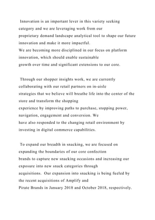 Innovation is an important lever in this variety seeking
category and we are leveraging work from our
proprietary demand landscape analytical tool to shape our future
innovation and make it more impactful.
We are becoming more disciplined in our focus on platform
innovation, which should enable sustainable
growth over time and significant extensions to our core.
Through our shopper insights work, we are currently
collaborating with our retail partners on in-aisle
strategies that we believe will breathe life into the center of the
store and transform the shopping
experience by improving paths to purchase, stopping power,
navigation, engagement and conversion. We
have also responded to the changing retail environment by
investing in digital commerce capabilities.
To expand our breadth in snacking, we are focused on
expanding the boundaries of our core confection
brands to capture new snacking occasions and increasing our
exposure into new snack categories through
acquisitions. Our expansion into snacking is being fueled by
the recent acquisitions of Amplify and
Pirate Brands in January 2018 and October 2018, respectively.
 