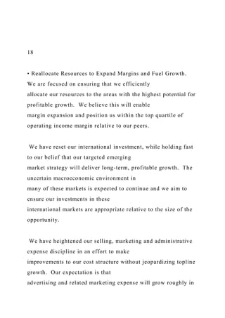 18
• Reallocate Resources to Expand Margins and Fuel Growth.
We are focused on ensuring that we efficiently
allocate our resources to the areas with the highest potential for
profitable growth. We believe this will enable
margin expansion and position us within the top quartile of
operating income margin relative to our peers.
We have reset our international investment, while holding fast
to our belief that our targeted emerging
market strategy will deliver long-term, profitable growth. The
uncertain macroeconomic environment in
many of these markets is expected to continue and we aim to
ensure our investments in these
international markets are appropriate relative to the size of the
opportunity.
We have heightened our selling, marketing and administrative
expense discipline in an effort to make
improvements to our cost structure without jeopardizing topline
growth. Our expectation is that
advertising and related marketing expense will grow roughly in
 