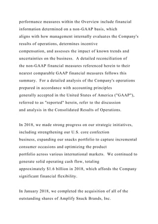 performance measures within the Overview include financial
information determined on a non-GAAP basis, which
aligns with how management internally evaluates the Company's
results of operations, determines incentive
compensation, and assesses the impact of known trends and
uncertainties on the business. A detailed reconciliation of
the non-GAAP financial measures referenced herein to their
nearest comparable GAAP financial measures follows this
summary. For a detailed analysis of the Company's operations
prepared in accordance with accounting principles
generally accepted in the United States of America ("GAAP"),
referred to as "reported" herein, refer to the discussion
and analysis in the Consolidated Results of Operations.
In 2018, we made strong progress on our strategic initiatives,
including strengthening our U.S. core confection
business, expanding our snacks portfolio to capture incremental
consumer occasions and optimizing the product
portfolio across various international markets. We continued to
generate solid operating cash flow, totaling
approximately $1.6 billion in 2018, which affords the Company
significant financial flexibility.
In January 2018, we completed the acquisition of all of the
outstanding shares of Amplify Snack Brands, Inc.
 
