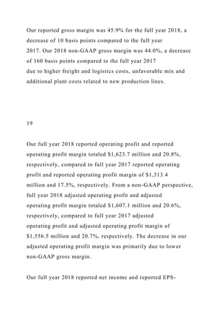 Our reported gross margin was 45.9% for the full year 2018, a
decrease of 10 basis points compared to the full year
2017. Our 2018 non-GAAP gross margin was 44.0%, a decrease
of 160 basis points compared to the full year 2017
due to higher freight and logistics costs, unfavorable mix and
additional plant costs related to new production lines.
19
Our full year 2018 reported operating profit and reported
operating profit margin totaled $1,623.7 million and 20.8%,
respectively, compared to full year 2017 reported operating
profit and reported operating profit margin of $1,313.4
million and 17.5%, respectively. From a non-GAAP perspective,
full year 2018 adjusted operating profit and adjusted
operating profit margin totaled $1,607.1 million and 20.6%,
respectively, compared to full year 2017 adjusted
operating profit and adjusted operating profit margin of
$1,556.5 million and 20.7%, respectively. The decrease in our
adjusted operating profit margin was primarily due to lower
non-GAAP gross margin.
Our full year 2018 reported net income and reported EPS-
 