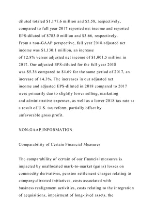 diluted totaled $1,177.6 million and $5.58, respectively,
compared to full year 2017 reported net income and reported
EPS-diluted of $783.0 million and $3.66, respectively.
From a non-GAAP perspective, full year 2018 adjusted net
income was $1,130.1 million, an increase
of 12.8% versus adjusted net income of $1,001.5 million in
2017. Our adjusted EPS-diluted for the full year 2018
was $5.36 compared to $4.69 for the same period of 2017, an
increase of 14.3%. The increases in our adjusted net
income and adjusted EPS-diluted in 2018 compared to 2017
were primarily due to slightly lower selling, marketing
and administrative expenses, as well as a lower 2018 tax rate as
a result of U.S. tax reform, partially offset by
unfavorable gross profit.
NON-GAAP INFORMATION
Comparability of Certain Financial Measures
The comparability of certain of our financial measures is
impacted by unallocated mark-to-market (gains) losses on
commodity derivatives, pension settlement charges relating to
company-directed initiatives, costs associated with
business realignment activities, costs relating to the integration
of acquisitions, impairment of long-lived assets, the
 