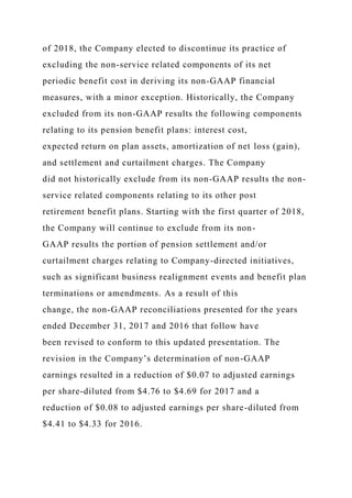 of 2018, the Company elected to discontinue its practice of
excluding the non-service related components of its net
periodic benefit cost in deriving its non-GAAP financial
measures, with a minor exception. Historically, the Company
excluded from its non-GAAP results the following components
relating to its pension benefit plans: interest cost,
expected return on plan assets, amortization of net loss (gain),
and settlement and curtailment charges. The Company
did not historically exclude from its non-GAAP results the non-
service related components relating to its other post
retirement benefit plans. Starting with the first quarter of 2018,
the Company will continue to exclude from its non-
GAAP results the portion of pension settlement and/or
curtailment charges relating to Company-directed initiatives,
such as significant business realignment events and benefit plan
terminations or amendments. As a result of this
change, the non-GAAP reconciliations presented for the years
ended December 31, 2017 and 2016 that follow have
been revised to conform to this updated presentation. The
revision in the Company’s determination of non-GAAP
earnings resulted in a reduction of $0.07 to adjusted earnings
per share-diluted from $4.76 to $4.69 for 2017 and a
reduction of $0.08 to adjusted earnings per share-diluted from
$4.41 to $4.33 for 2016.
 