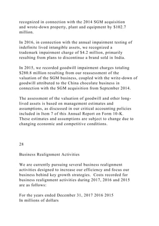 recognized in connection with the 2014 SGM acquisition
and wrote-down property, plant and equipment by $102.7
million.
In 2016, in connection with the annual impairment testing of
indefinite lived intangible assets, we recognized a
trademark impairment charge of $4.2 million, primarily
resulting from plans to discontinue a brand sold in India.
In 2015, we recorded goodwill impairment charges totaling
$280.8 million resulting from our reassessment of the
valuation of the SGM business, coupled with the write-down of
goodwill attributed to the China chocolate business in
connection with the SGM acquisition from September 2014.
The assessment of the valuation of goodwill and other long-
lived assets is based on management estimates and
assumptions, as discussed in our critical accounting policies
included in Item 7 of this Annual Report on Form 10-K.
These estimates and assumptions are subject to change due to
changing economic and competitive conditions.
28
Business Realignment Activities
We are currently pursuing several business realignment
activities designed to increase our efficiency and focus our
business behind key growth strategies. Costs recorded for
business realignment activities during 2017, 2016 and 2015
are as follows:
For the years ended December 31, 2017 2016 2015
In millions of dollars
 
