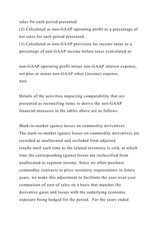 sales for each period presented.
(2) Calculated as non-GAAP operating profit as a percentage of
net sales for each period presented.
(3) Calculated as non-GAAP provision for income taxes as a
percentage of non-GAAP income before taxes (calculated as
non-GAAP operating profit minus non-GAAP interest expense,
net plus or minus non-GAAP other (income) expense,
net).
Details of the activities impacting comparability that are
presented as reconciling items to derive the non-GAAP
financial measures in the tables above are as follows:
Mark-to-market (gains) losses on commodity derivatives
The mark-to-market (gains) losses on commodity derivatives are
recorded as unallocated and excluded from adjusted
results until such time as the related inventory is sold, at which
time the corresponding (gains) losses are reclassified from
unallocated to segment income. Since we often purchase
commodity contracts to price inventory requirements in future
years, we make this adjustment to facilitate the year-over-year
comparison of cost of sales on a basis that matches the
derivative gains and losses with the underlying economic
exposure being hedged for the period. For the years ended
 