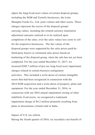 adjust the long-lived asset values of certain disposal groups,
including the SGM and Tyrrells businesses, the Lotte
Shanghai Foods Co., Ltd. joint venture and other assets. These
charges represent the excess of the disposal groups'
carrying values, including the related currency translation
adjustment amounts realized or to be realized upon
completion of the sales, over the sales values less costs to sell
for the respective businesses. The fair values of the
disposal groups were supported by the sales prices paid by
third-party buyers or estimated sales prices based on
marketing of the disposal group, when the sale has not yet been
completed. For the year ended December 31, 2017, we
incurred $208.7 million of pre-tax long-lived asset impairment
charges related to certain business realignment
activities. This included a write-down of certain intangible
assets that had been recognized in connection with the
2014 SGM acquisition and a write-down of property, plant and
equipment. For the year ended December 31, 2016, in
connection with our 2016 annual impairment testing of other
indefinite lived assets, we recognized a trademark
impairment charge of $4.2 million primarily resulting from
plans to discontinue a brand sold in India.
Impact of U.S. tax reform
During the fourth quarter of 2018, we recorded a net benefit of
 