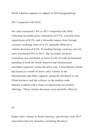 North America segment in support of 2018 programming.
2017 compared with 2016
Net sales increased 1.0% in 2017 compared with 2016,
reflecting favorable price realization of 0.7%, a benefit from
acquisitions of 0.3%, and a favorable impact from foreign
currency exchange rates of 0.2%, partially offset by a
volume decrease of 0.2%. Excluding foreign currency, our net
sales increased 0.8% in 2017. The favorable net price
realization was attributed to lower levels of trade promotional
spending in both the North America and International
and Other segments versus the prior year. Consolidated volume
decreased as a result of lower sales volume in the
International and Other segment, primarily attributed to our
China business and the softness in the modern trade
channel coupled with a focus on optimizing our product
offerings. These volume decreases were partially offset by
26
higher sales volume in North America, specifically from 2017
innovation and new launches, including Hershey's
 