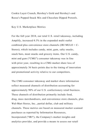 Cookie Layer Crunch, Hershey's Gold and Hershey's and
Reese's Popped Snack Mix and Chocolate Dipped Pretzels.
Key U.S. Marketplace Metrics
For the full year 2018, our total U.S. retail takeaway, including
Amplify, increased 0.3% in the expanded multi-outlet
combined plus convenience store channels (IRI MULO + C-
Stores), which includes candy, mint, gum, salty snacks,
snack bars, meat snacks and grocery items. Our U.S. candy,
mint and gum ("CMG") consumer takeaway was in line
with prior year, resulting in a CMG market share loss of
approximately 36 basis points due to the timing of innovation
and promotional activity relative to our competitors.
The CMG consumer takeaway and market share information
reflect measured channels of distribution accounting for
approximately 90% of our U.S. confectionery retail business.
These channels of distribution primarily include food,
drug, mass merchandisers, and convenience store channels, plus
Wal-Mart Stores, Inc., partial dollar, club and military
channels. These metrics are based on measured market scanned
purchases as reported by Information Resources,
Incorporated ("IRI"), the Company's market insights and
analytics provider, and provide a means to assess our retail
 